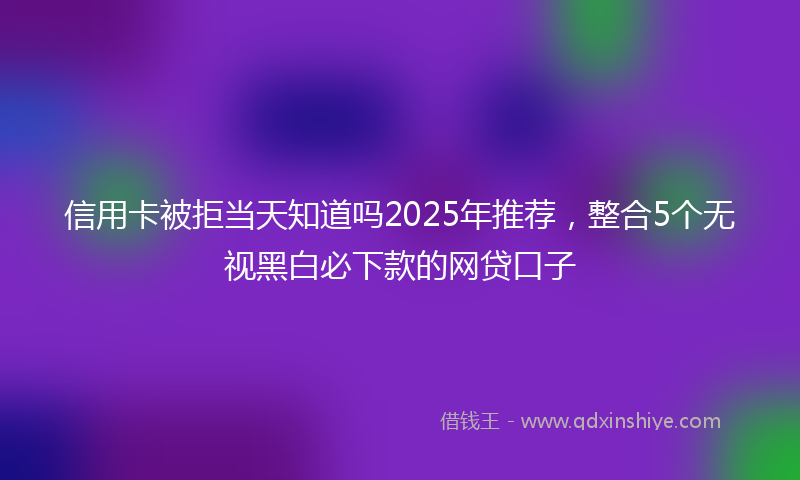 信用卡被拒当天知道吗2025年推荐，整合5个无视黑白必下款的网贷口子
