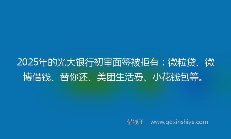 2025年的光大银行初审面签被拒有：微粒贷、微博借钱、替你还、美团生活费、小花钱包等。