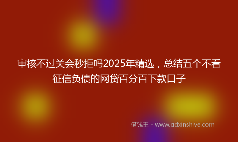 审核不过关会秒拒吗2025年精选，总结五个不看征信负债的网贷百分百下款口子