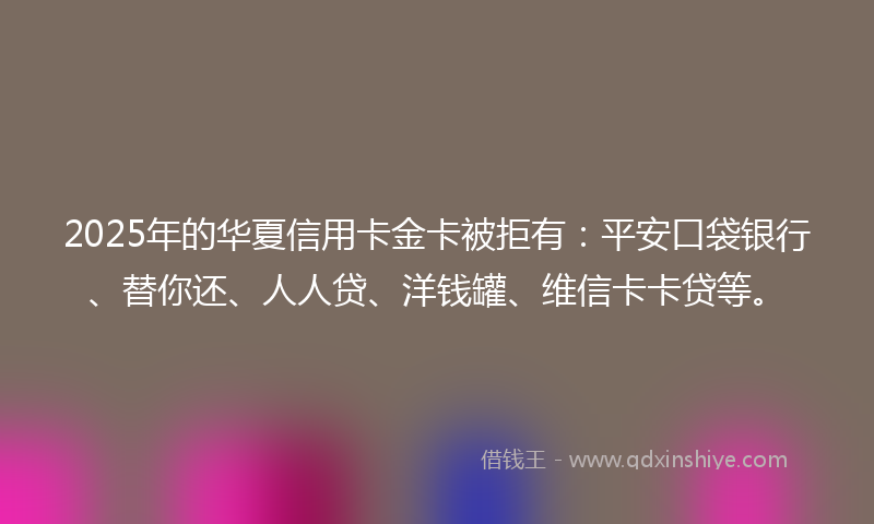 2025年的华夏信用卡金卡被拒有：平安口袋银行、替你还、人人贷、洋钱罐、维信卡卡贷等。