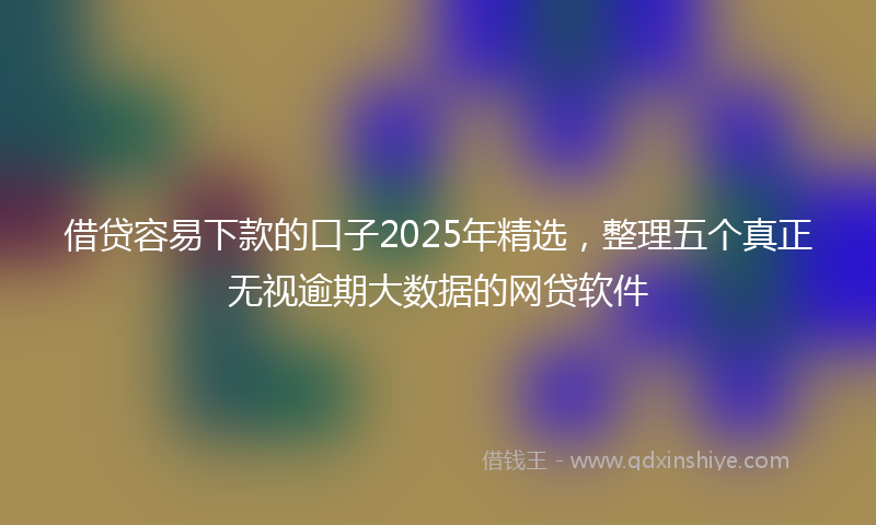 借贷容易下款的口子2025年精选，整理五个真正无视逾期大数据的网贷软件