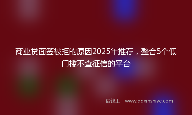 商业贷面签被拒的原因2025年推荐，整合5个低门槛不查征信的平台