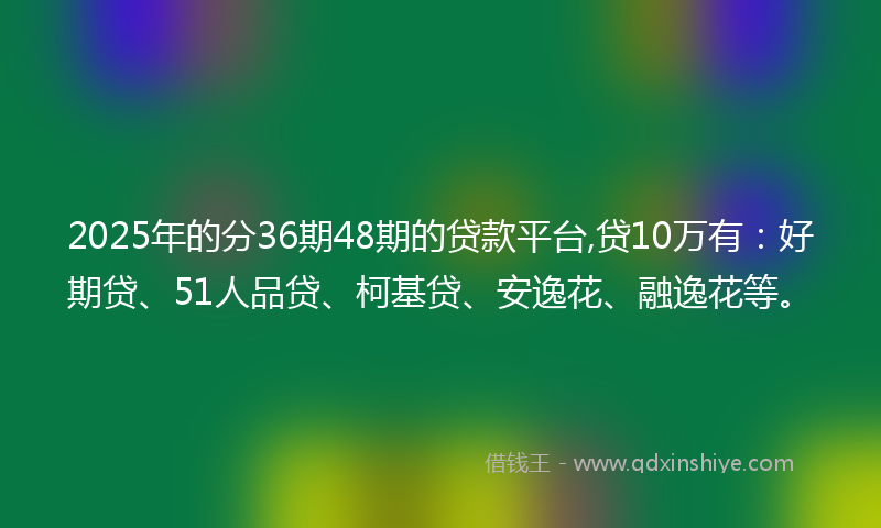 2025年的分36期48期的贷款平台,贷10万有：好期贷、51人品贷、柯基贷、安逸花、融逸花等。