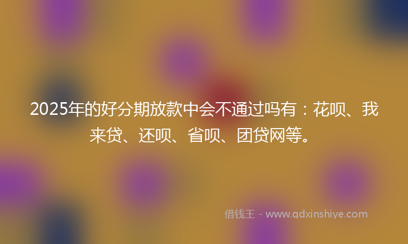 2025年的好分期放款中会不通过吗有：花呗、我来贷、还呗、省呗、团贷网等。
