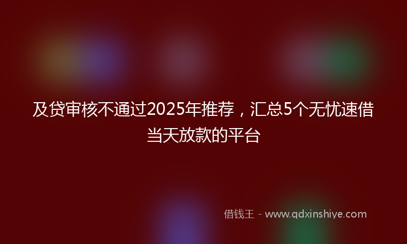 及贷审核不通过2025年推荐，汇总5个无忧速借当天放款的平台