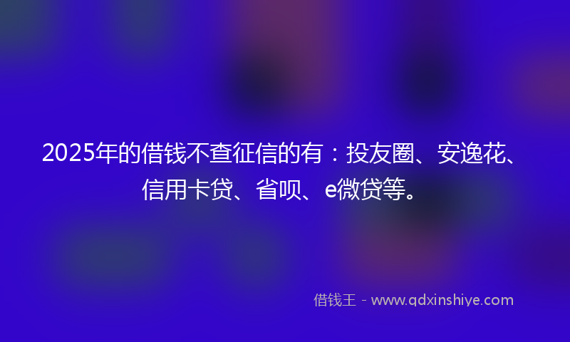 2025年的借钱不查征信的有：投友圈、安逸花、信用卡贷、省呗、e微贷等。