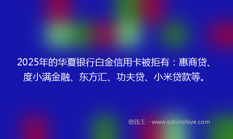 2025年的华夏银行白金信用卡被拒有：惠商贷、度小满金融、东方汇、功夫贷、小米贷款等。