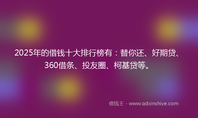 2025年的借钱十大排行榜有：替你还、好期贷、360借条、投友圈、柯基贷等。