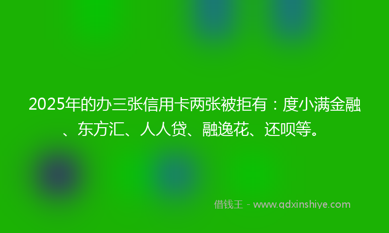 2025年的办三张信用卡两张被拒有：度小满金融、东方汇、人人贷、融逸花、还呗等。