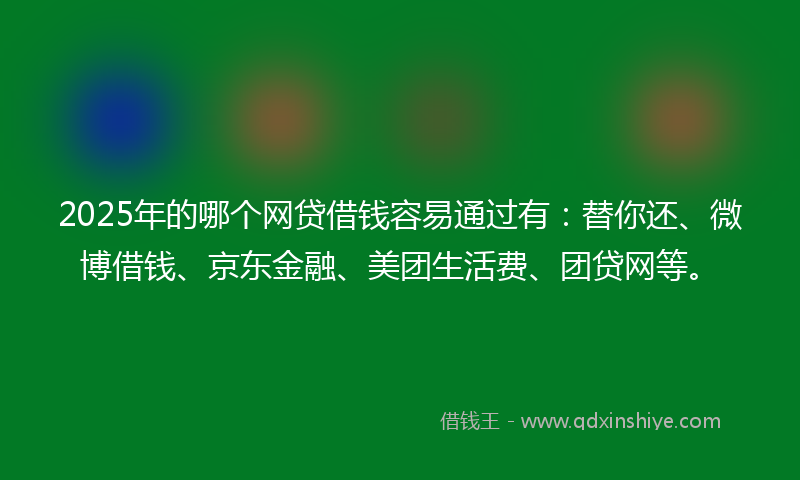 2025年的哪个网贷借钱容易通过有：替你还、微博借钱、京东金融、美团生活费、团贷网等。