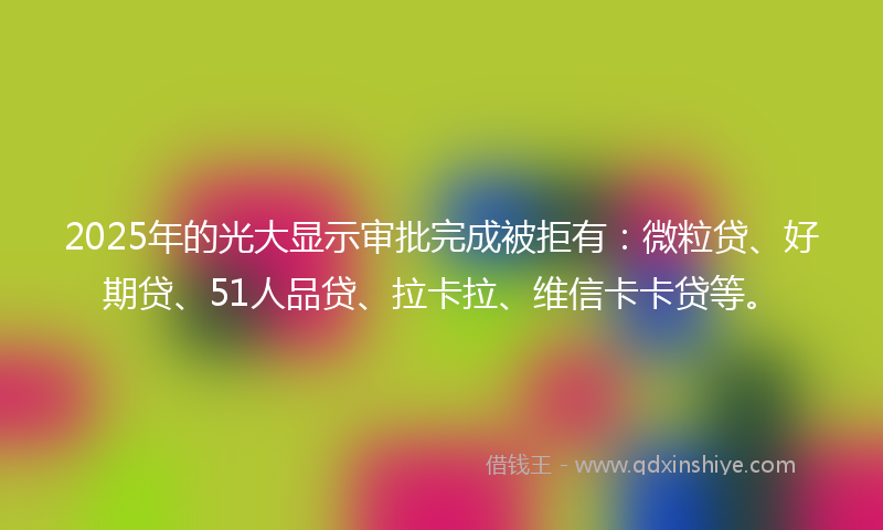 2025年的光大显示审批完成被拒有：微粒贷、好期贷、51人品贷、拉卡拉、维信卡卡贷等。