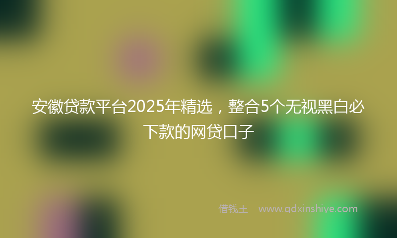 安徽贷款平台2025年精选，整合5个无视黑白必下款的网贷口子