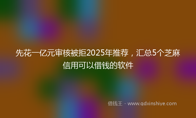 先花一亿元审核被拒2025年推荐，汇总5个芝麻信用可以借钱的软件