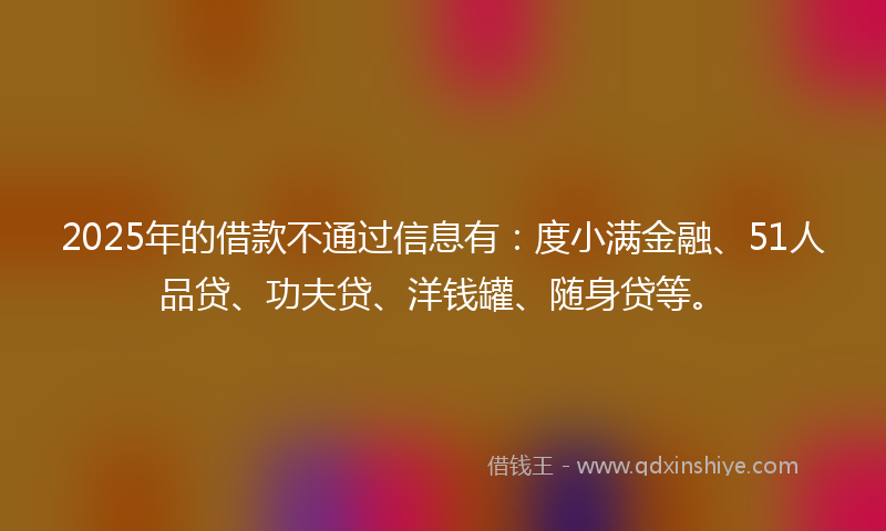 2025年的借款不通过信息有：度小满金融、51人品贷、功夫贷、洋钱罐、随身贷等。
