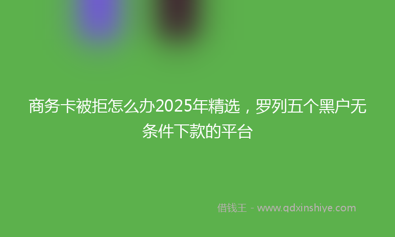 商务卡被拒怎么办2025年精选，罗列五个黑户无条件下款的平台