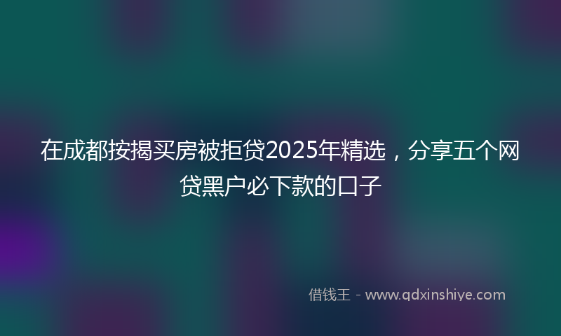 在成都按揭买房被拒贷2025年精选，分享五个网贷黑户必下款的口子