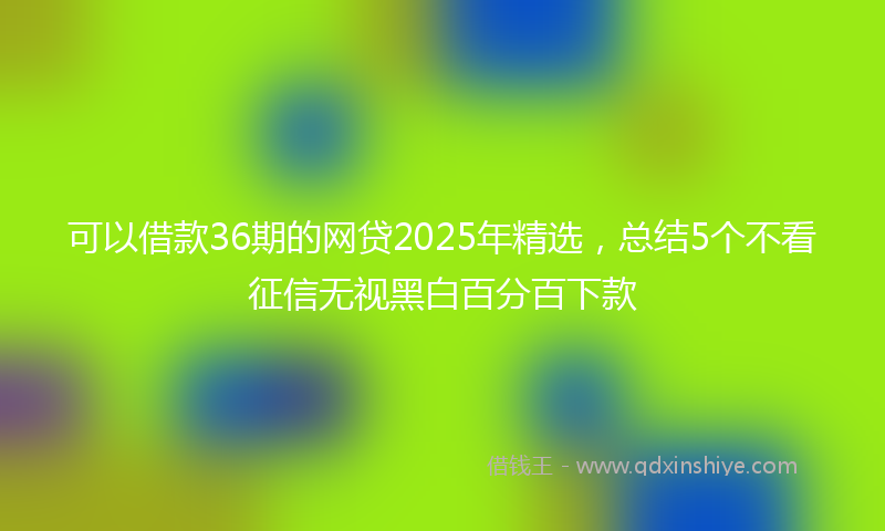 可以借款36期的网贷2025年精选，总结5个不看征信无视黑白百分百下款