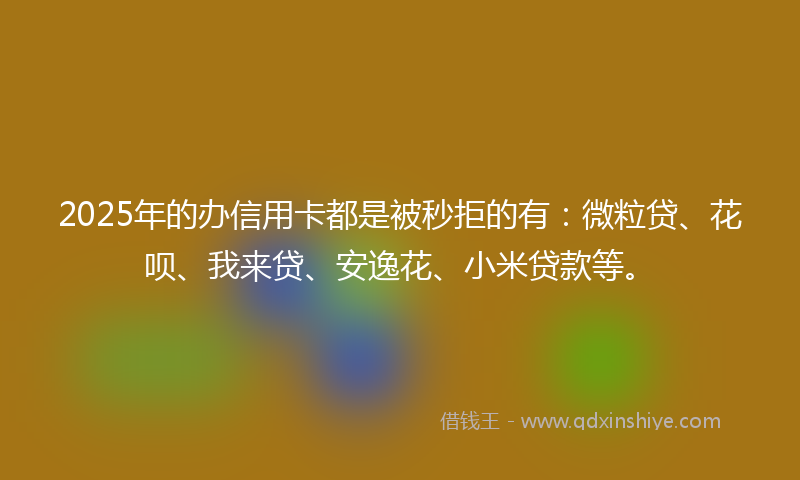2025年的办信用卡都是被秒拒的有：微粒贷、花呗、我来贷、安逸花、小米贷款等。