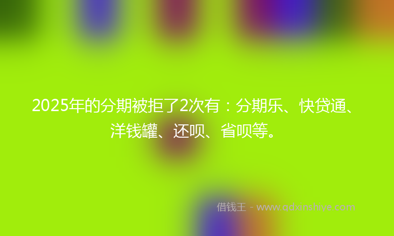 2025年的分期被拒了2次有：分期乐、快贷通、洋钱罐、还呗、省呗等。