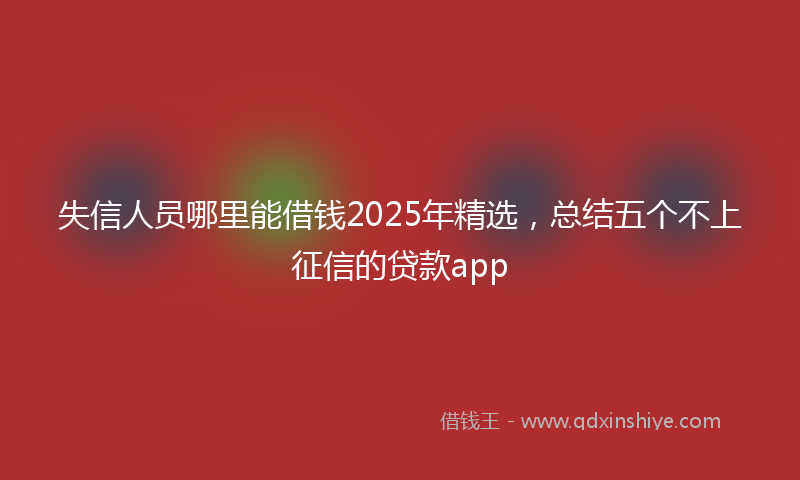 失信人员哪里能借钱2025年精选，总结五个不上征信的贷款app