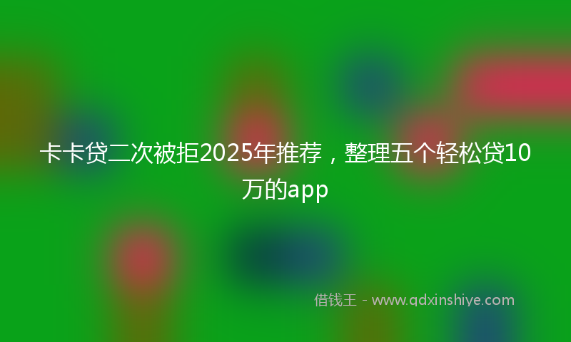 卡卡贷二次被拒2025年推荐，整理五个轻松贷10万的app