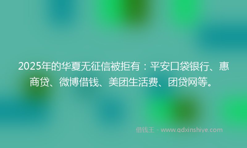 2025年的华夏无征信被拒有：平安口袋银行、惠商贷、微博借钱、美团生活费、团贷网等。