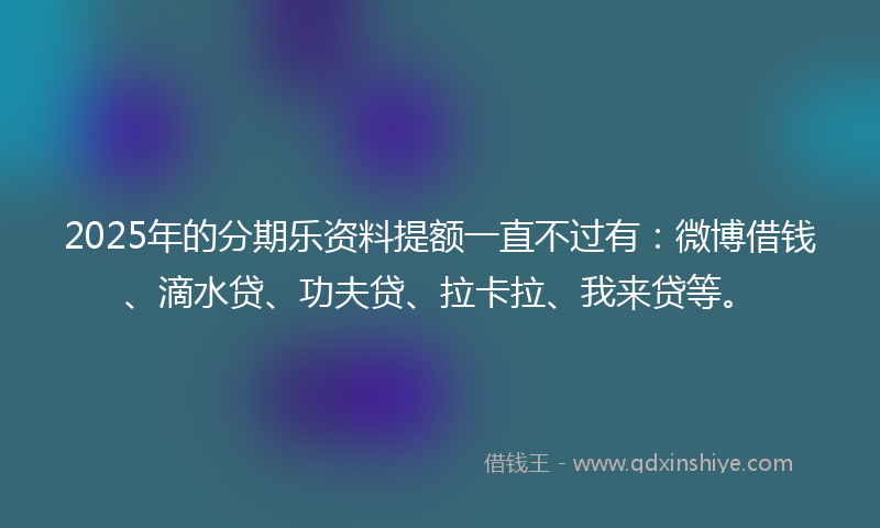 2025年的分期乐资料提额一直不过有：微博借钱、滴水贷、功夫贷、拉卡拉、我来贷等。