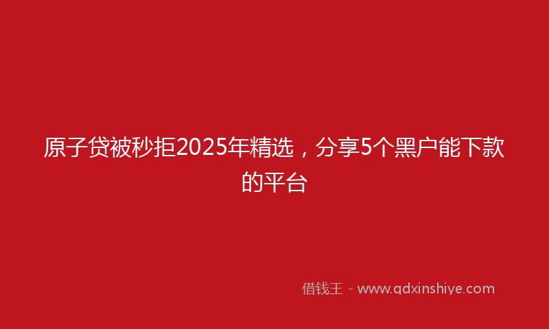 原子贷被秒拒2025年精选，分享5个黑户能下款的平台