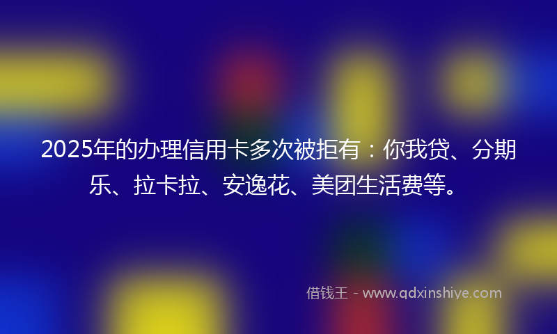 2025年的办理信用卡多次被拒有：你我贷、分期乐、拉卡拉、安逸花、美团生活费等。