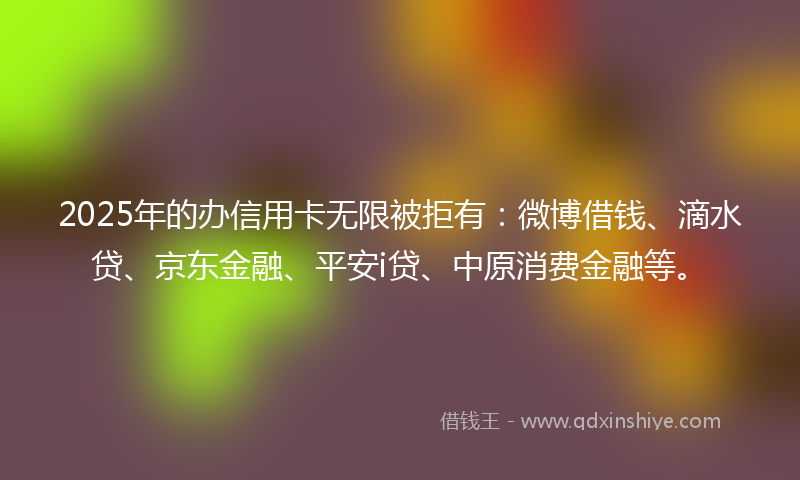 2025年的办信用卡无限被拒有：微博借钱、滴水贷、京东金融、平安i贷、中原消费金融等。