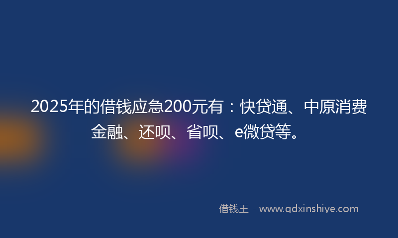 2025年的借钱应急200元有：快贷通、中原消费金融、还呗、省呗、e微贷等。