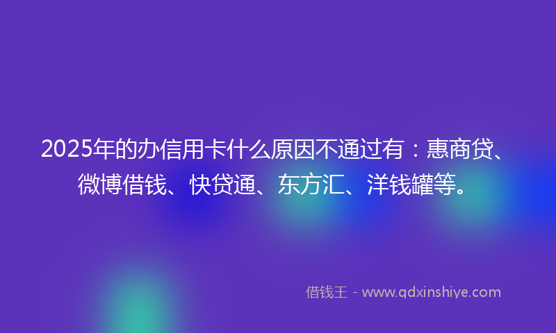 2025年的办信用卡什么原因不通过有：惠商贷、微博借钱、快贷通、东方汇、洋钱罐等。