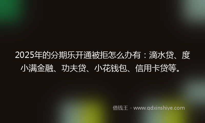 2025年的分期乐开通被拒怎么办有：滴水贷、度小满金融、功夫贷、小花钱包、信用卡贷等。