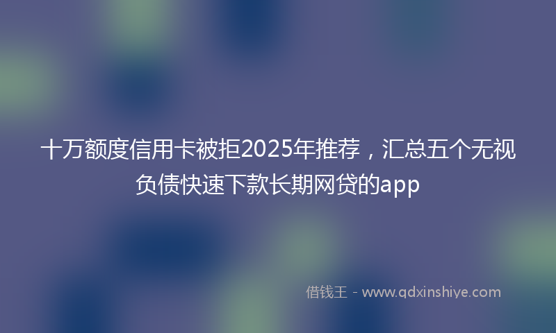 十万额度信用卡被拒2025年推荐，汇总五个无视负债快速下款长期网贷的app