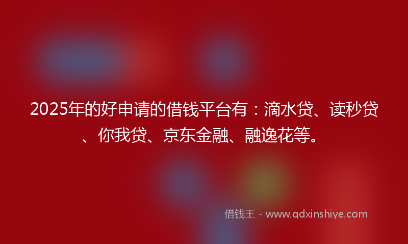 2025年的好申请的借钱平台有：滴水贷、读秒贷、你我贷、京东金融、融逸花等。