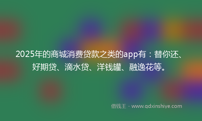 2025年的商城消费贷款之类的app有：替你还、好期贷、滴水贷、洋钱罐、融逸花等。