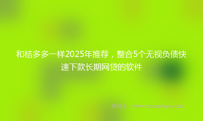 和桔多多一样2025年推荐，整合5个无视负债快速下款长期网贷的软件