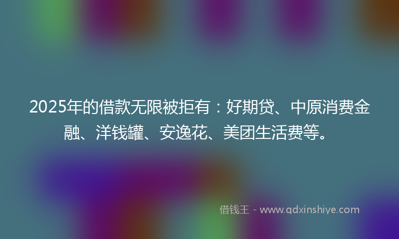 2025年的借款无限被拒有：好期贷、中原消费金融、洋钱罐、安逸花、美团生活费等。