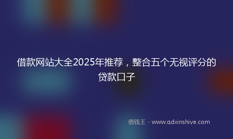 借款网站大全2025年推荐，整合五个无视评分的贷款口子