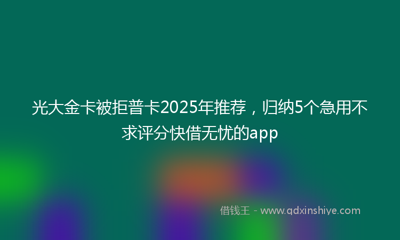 光大金卡被拒普卡2025年推荐，归纳5个急用不求评分快借无忧的app