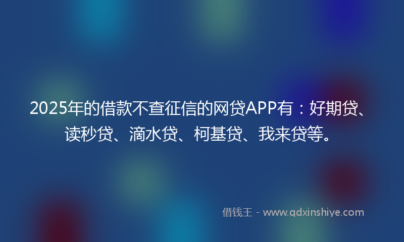 2025年的借款不查征信的网贷APP有：好期贷、读秒贷、滴水贷、柯基贷、我来贷等。