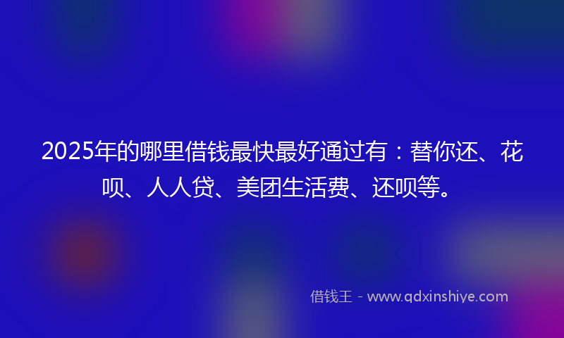 2025年的哪里借钱最快最好通过有：替你还、花呗、人人贷、美团生活费、还呗等。