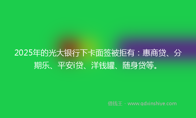 2025年的光大银行下卡面签被拒有：惠商贷、分期乐、平安i贷、洋钱罐、随身贷等。