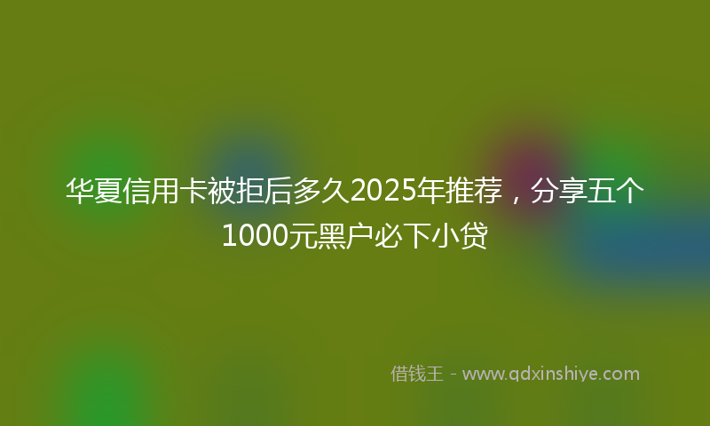 华夏信用卡被拒后多久2025年推荐，分享五个1000元黑户必下小贷