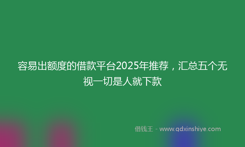 容易出额度的借款平台2025年推荐，汇总五个无视一切是人就下款