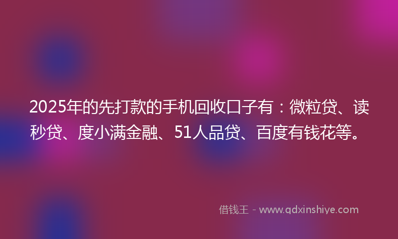 2025年的先打款的手机回收口子有：微粒贷、读秒贷、度小满金融、51人品贷、百度有钱花等。
