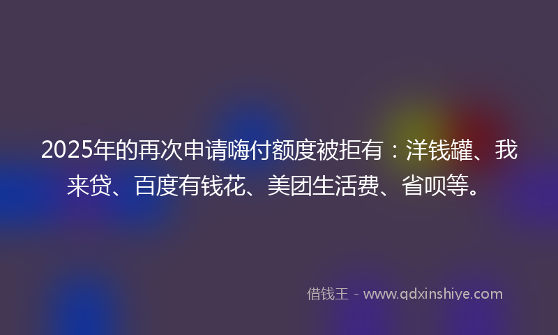 2025年的再次申请嗨付额度被拒有：洋钱罐、我来贷、百度有钱花、美团生活费、省呗等。