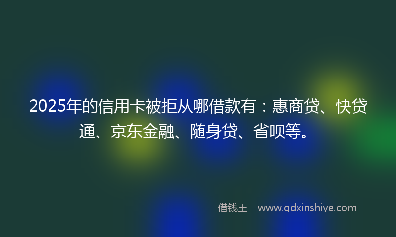 2025年的信用卡被拒从哪借款有：惠商贷、快贷通、京东金融、随身贷、省呗等。