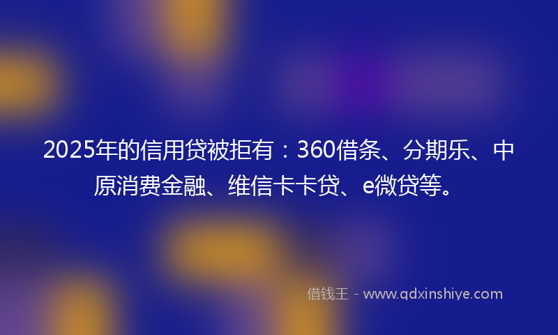 2025年的信用贷被拒有：360借条、分期乐、中原消费金融、维信卡卡贷、e微贷等。