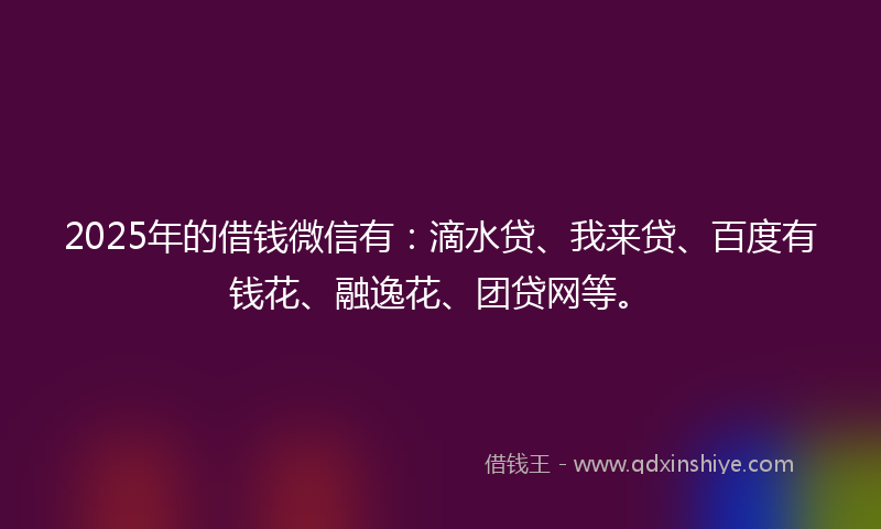 2025年的借钱微信有：滴水贷、我来贷、百度有钱花、融逸花、团贷网等。
